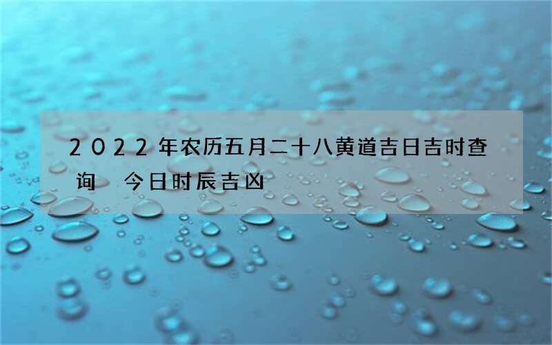 2022年农历五月二十八黄道吉日吉时查询 今日时辰吉凶
